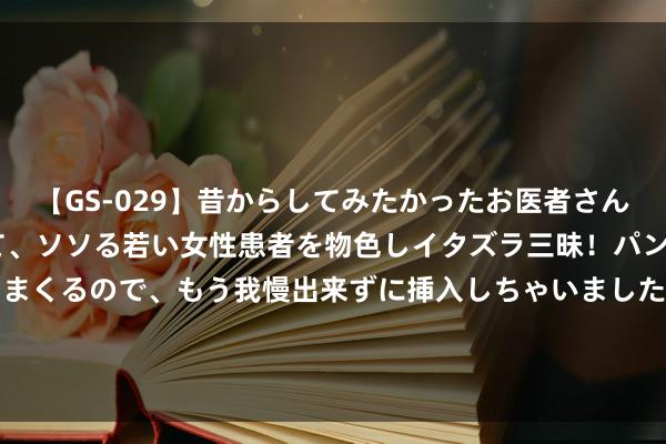 【GS-029】昔からしてみたかったお医者さんゴッコ ニセ医者になって、ソソる若い女性患者を物色しイタズラ三昧！パンツにシミまで作って感じまくるので、もう我慢出来ずに挿入しちゃいました。ああ、昔から憧れていたお医者さんゴッコをついに達成！ 造梦西游Ol白术是什么 造梦西游ol白虎在哪持