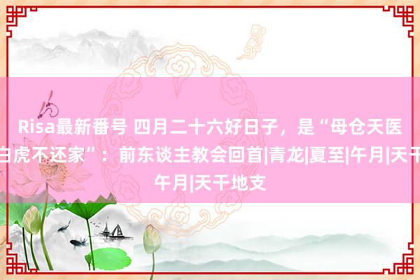 Risa最新番号 四月二十六好日子，是“母仓天医日，白虎不还家”：前东谈主教会回首|青龙|夏至|午月|天干地支