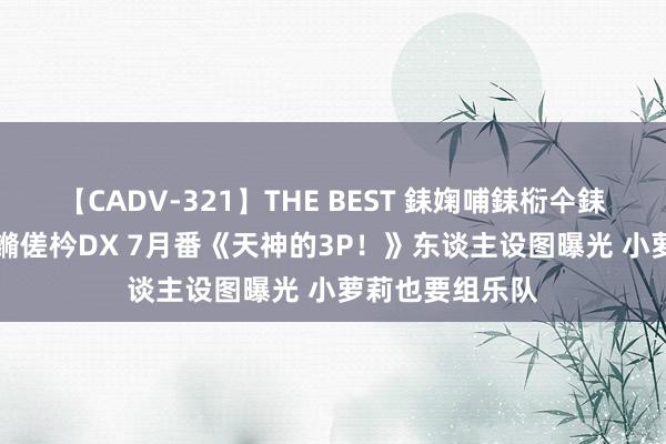 【CADV-321】THE BEST 銇婅哺銇椼仐銇俱仚銆?50浜?鏅傞枔DX 7月番《天神的3P！》东谈主设图曝光 小萝莉也要组乐队