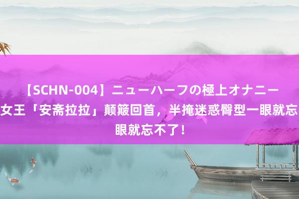 【SCHN-004】ニューハーフの極上オナニー 神乳女王「安斋拉拉」颠簸回首，半掩迷惑臀型一眼就忘不了！