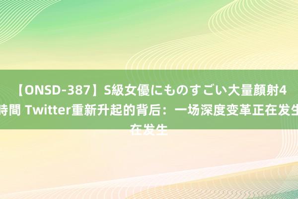 【ONSD-387】S級女優にものすごい大量顔射4時間 Twitter重新升起的背后：一场深度变革正在发生