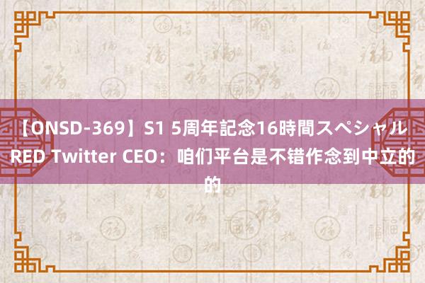 【ONSD-369】S1 5周年記念16時間スペシャル RED Twitter CEO：咱们平台是不错作念到中立的