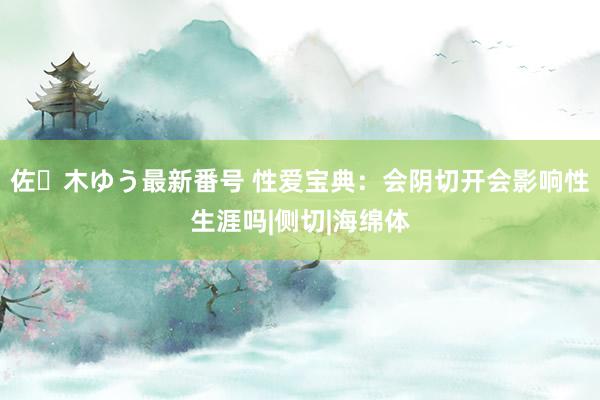 佐々木ゆう最新番号 性爱宝典：会阴切开会影响性生涯吗|侧切|海绵体