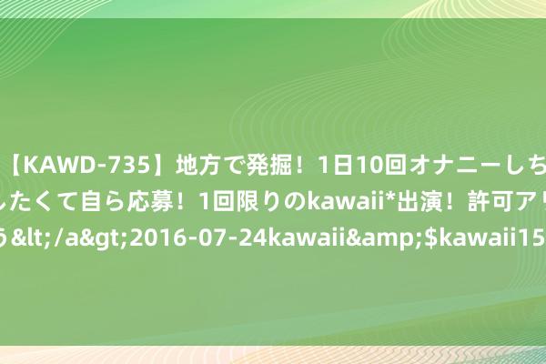 【KAWD-735】地方で発掘！1日10回オナニーしちゃう絶倫少女がセックスしたくて自ら応募！1回限りのkawaii*出演！許可アリAV発売 佐々木ゆう</a>2016-07-24kawaii&$kawaii151分钟 性爱宝典：好丈夫是女东说念主最佳的女用“伟哥”|性功能