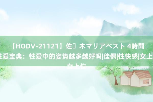 【HODV-21121】佐々木マリアベスト 4時間 性爱宝典：性爱中的姿势越多越好吗|佳偶|性快感|女上位