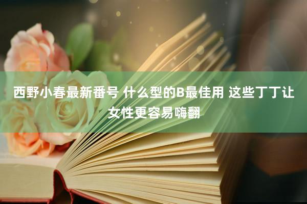 西野小春最新番号 什么型的B最佳用 这些丁丁让女性更容易嗨翻