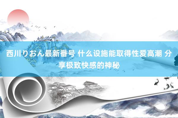 西川りおん最新番号 什么设施能取得性爱高潮 分享极致快感的神秘