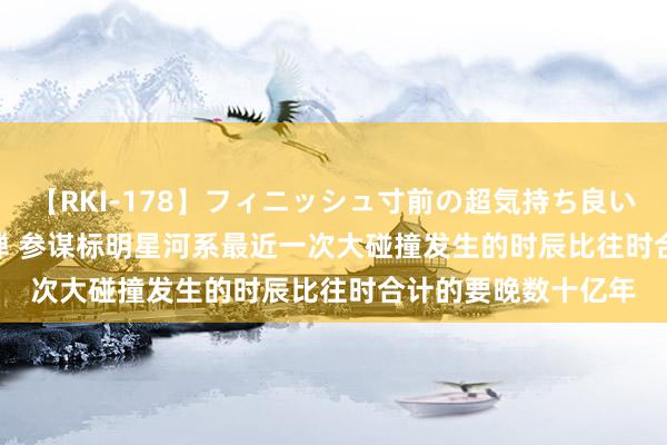 【RKI-178】フィニッシュ寸前の超気持ち良いSEX 307連発 第2弾 参谋标明星河系最近一次大碰撞发生的时辰比往时合计的要晚数十亿年