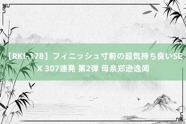 【RKI-178】フィニッシュ寸前の超気持ち良いSEX 307連発 第2弾 母亲郑逊逸闻