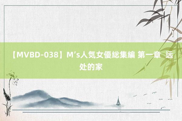 【MVBD-038】M’s人気女優総集編 第一章  远处的家