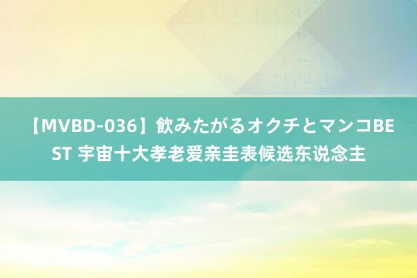 【MVBD-036】飲みたがるオクチとマンコBEST 宇宙十大孝老爱亲圭表候选东说念主