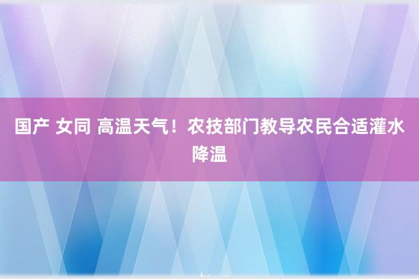 国产 女同 高温天气！农技部门教导农民合适灌水降温