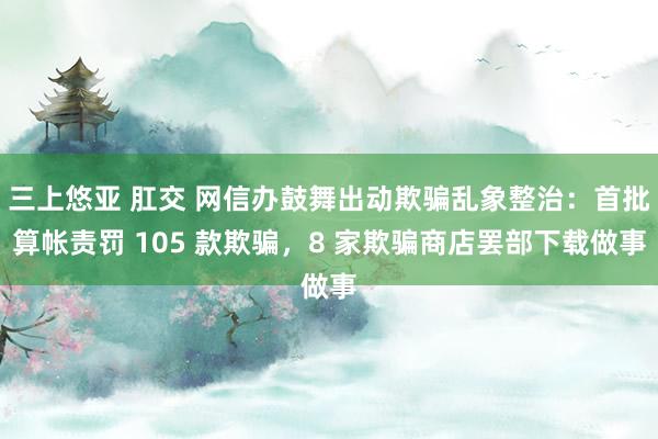 三上悠亚 肛交 网信办鼓舞出动欺骗乱象整治：首批算帐责罚 105 款欺骗，8 家欺骗商店罢部下载做事