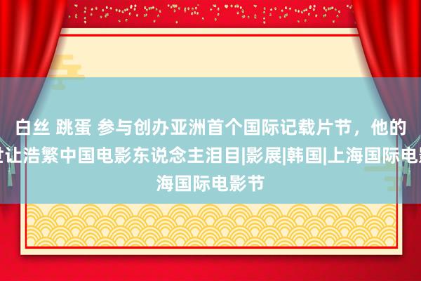 白丝 跳蛋 参与创办亚洲首个国际记载片节，他的离世让浩繁中国电影东说念主泪目|影展|韩国|上海国际电影节