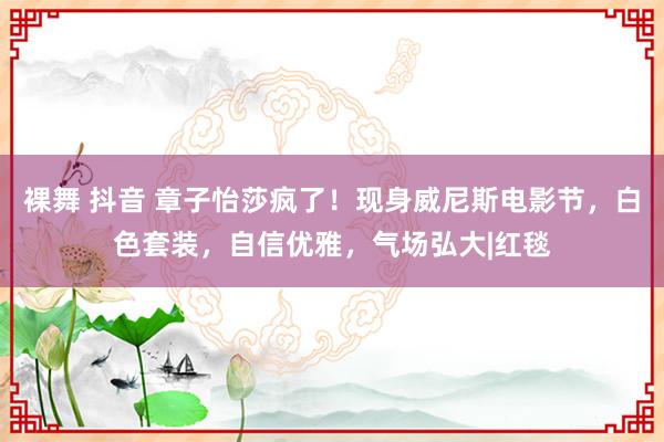 裸舞 抖音 章子怡莎疯了！现身威尼斯电影节，白色套装，自信优雅，气场弘大|红毯