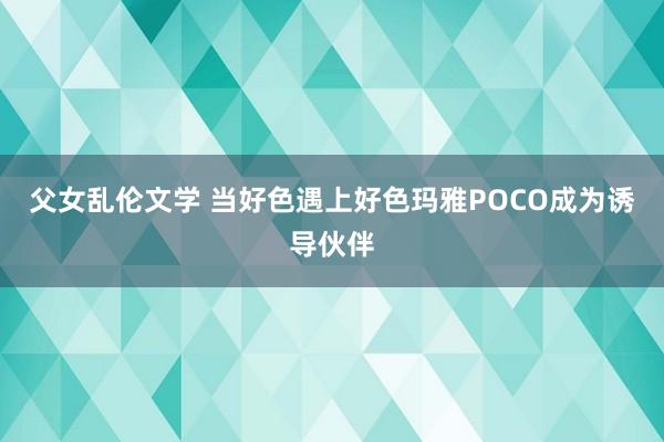 父女乱伦文学 当好色遇上好色玛雅POCO成为诱导伙伴