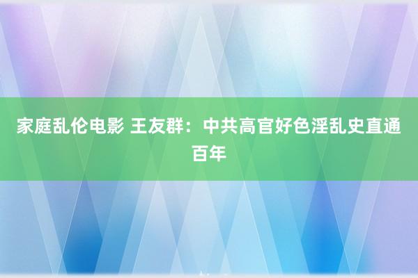 家庭乱伦电影 王友群：中共高官好色淫乱史直通百年