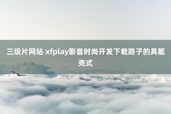 三级片网站 xfplay影音时尚开发下载路子的具躯壳式