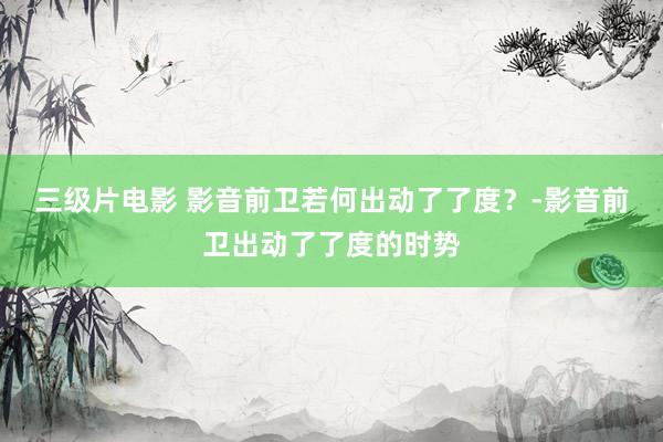 三级片电影 影音前卫若何出动了了度？-影音前卫出动了了度的时势