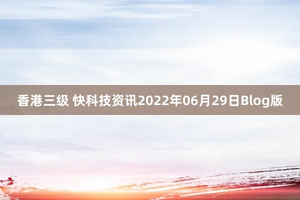 香港三级 快科技资讯2022年06月29日Blog版