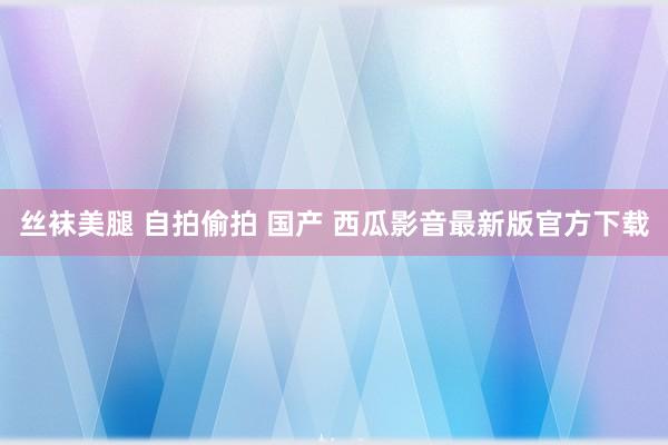 丝袜美腿 自拍偷拍 国产 西瓜影音最新版官方下载