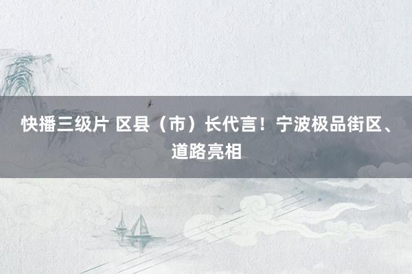 快播三级片 区县（市）长代言！宁波极品街区、道路亮相