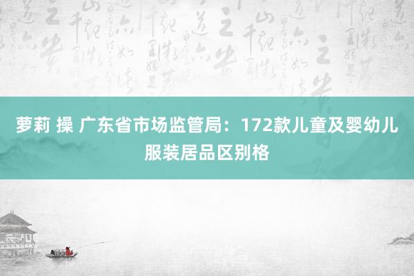 萝莉 操 广东省市场监管局：172款儿童及婴幼儿服装居品区别格