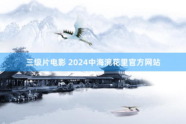 三级片电影 2024中海涴花里官方网站