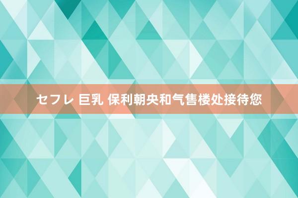 セフレ 巨乳 保利朝央和气售楼处接待您