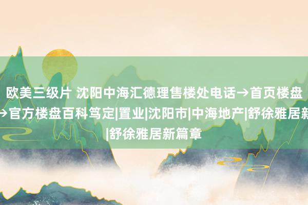 欧美三级片 沈阳中海汇德理售楼处电话→首页楼盘网站→官方楼盘百科笃定|置业|沈阳市|中海地产|舒徐雅居新篇章