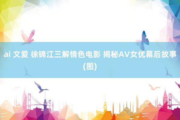 ai 文爱 徐锦江三解情色电影 揭秘AV女优幕后故事(图)