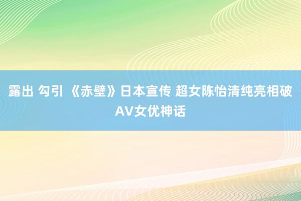 露出 勾引 《赤壁》日本宣传 超女陈怡清纯亮相破AV女优神话