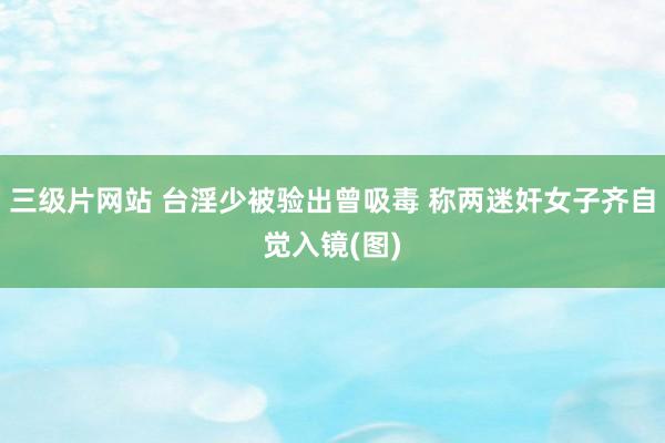 三级片网站 台淫少被验出曾吸毒 称两迷奸女子齐自觉入镜(图)