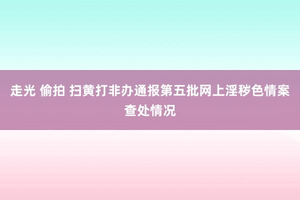 走光 偷拍 扫黄打非办通报第五批网上淫秽色情案查处情况