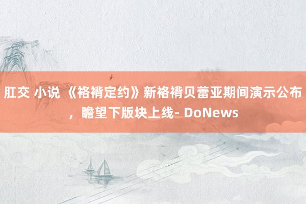 肛交 小说 《袼褙定约》新袼褙贝蕾亚期间演示公布，瞻望下版块上线- DoNews