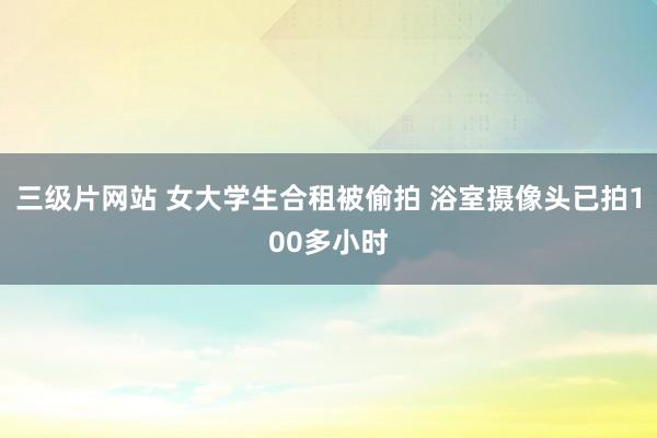 三级片网站 女大学生合租被偷拍 浴室摄像头已拍100多小时