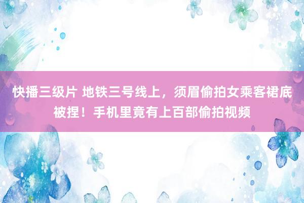 快播三级片 地铁三号线上，须眉偷拍女乘客裙底被捏！手机里竟有上百部偷拍视频