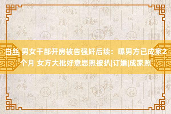 白丝 男女干部开房被告强奸后续：曝男方已成家2个月 女方大批好意思照被扒|订婚|成家照