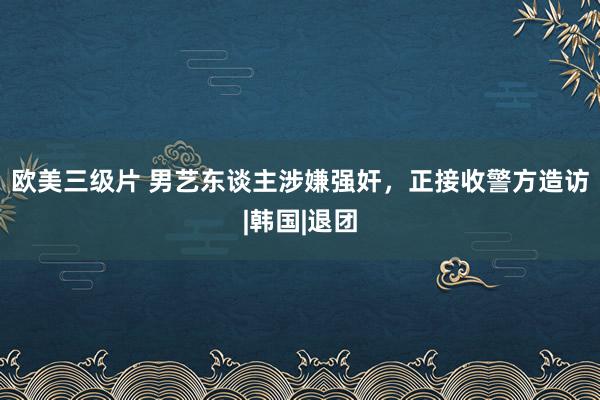 欧美三级片 男艺东谈主涉嫌强奸，正接收警方造访|韩国|退团