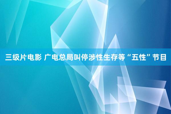 三级片电影 广电总局叫停涉性生存等“五性”节目