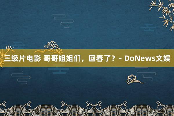 三级片电影 哥哥姐姐们，回春了？- DoNews文娱