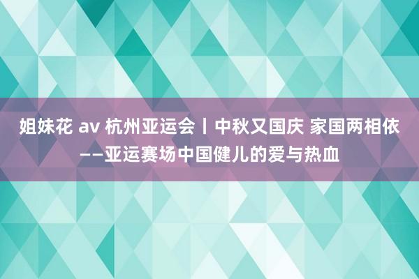 姐妹花 av 杭州亚运会丨中秋又国庆 家国两相依——亚运赛场中国健儿的爱与热血