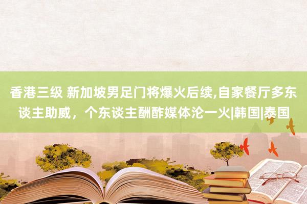 香港三级 新加坡男足门将爆火后续，自家餐厅多东谈主助威，个东谈主酬酢媒体沦一火|韩国|泰国