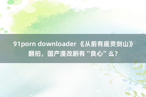 91porn downloader 《从前有座灵剑山》翻拍，国产漫改剧有“良心”么？