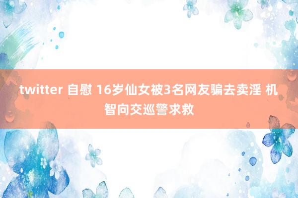 twitter 自慰 16岁仙女被3名网友骗去卖淫 机智向交巡警求救