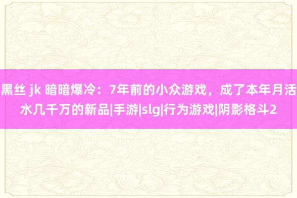 黑丝 jk 暗暗爆冷：7年前的小众游戏，成了本年月活水几千万的新品|手游|slg|行为游戏|阴影格斗2