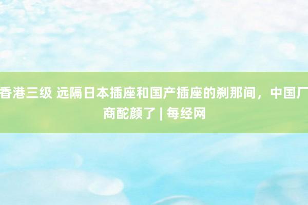 香港三级 远隔日本插座和国产插座的刹那间，中国厂商酡颜了 | 每经网