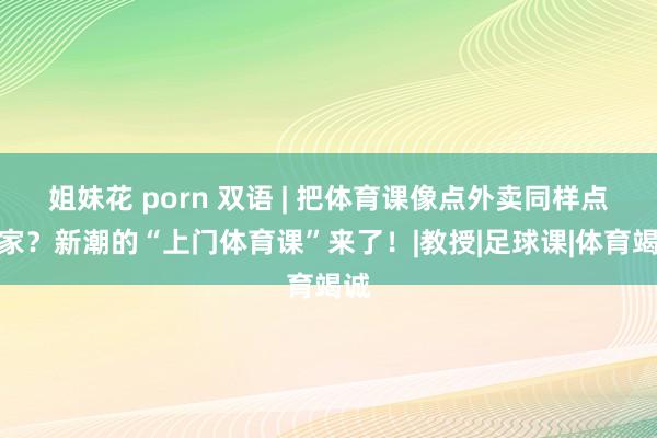 姐妹花 porn 双语 | 把体育课像点外卖同样点到家？新潮的“上门体育课”来了！|教授|足球课|体育竭诚