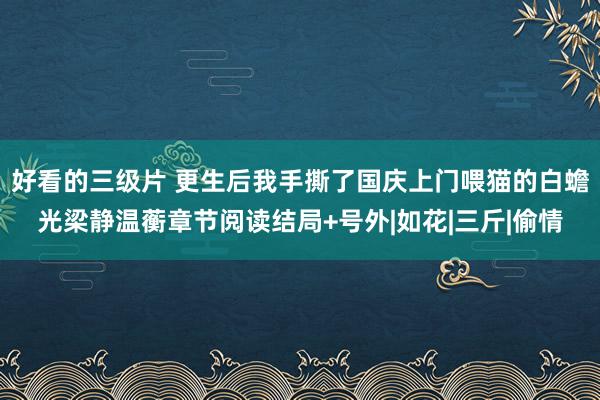 好看的三级片 更生后我手撕了国庆上门喂猫的白蟾光梁静温蘅章节阅读结局+号外|如花|三斤|偷情