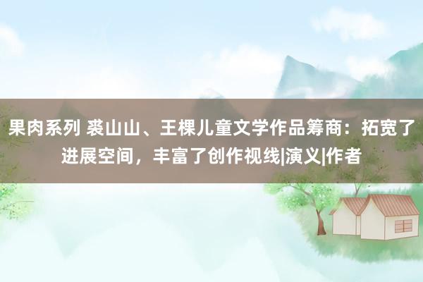 果肉系列 裘山山、王棵儿童文学作品筹商：拓宽了进展空间，丰富了创作视线|演义|作者